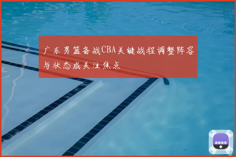 广东男篮备战CBA关键战程调整阵容与状态成关注焦点
