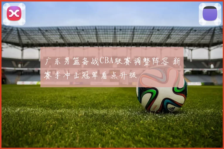 广东男篮备战CBA联赛调整阵容 新赛季冲击冠军看点升级