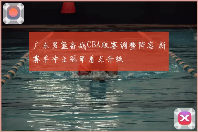 广东男篮备战CBA联赛调整阵容 新赛季冲击冠军看点升级