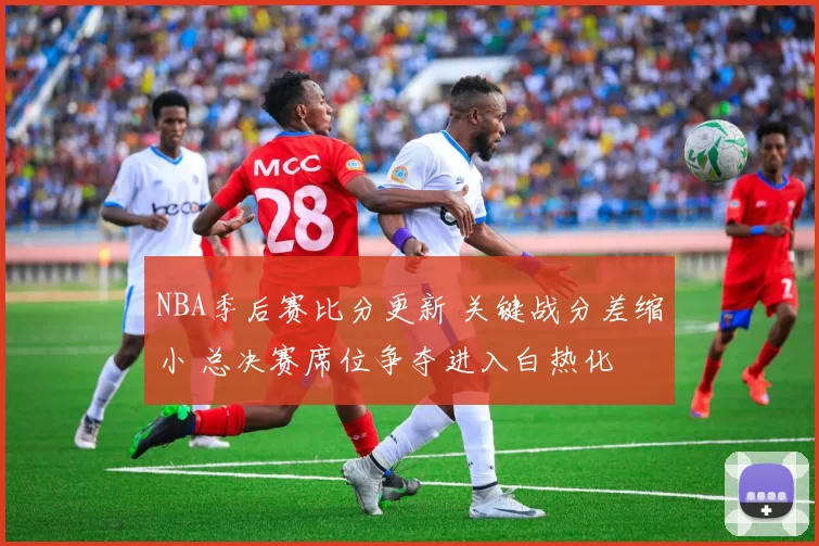 NBA季后赛比分更新 关键战分差缩小 总决赛席位争夺进入白热化