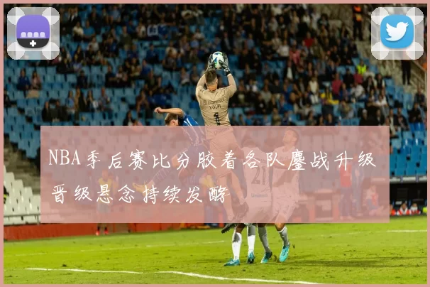 NBA季后赛比分胶着各队鏖战升级 晋级悬念持续发酵