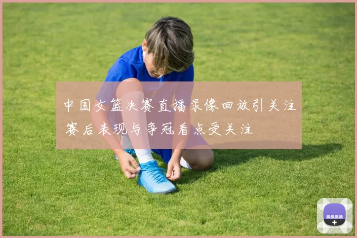 中国女篮决赛直播录像回放引关注 赛后表现与争冠看点受关注