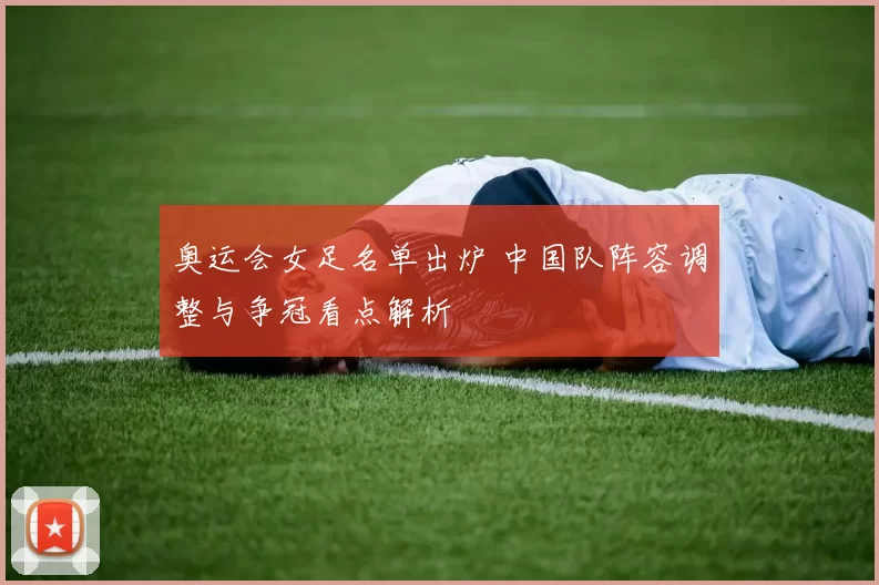 奥运会女足名单出炉 中国队阵容调整与争冠看点解析