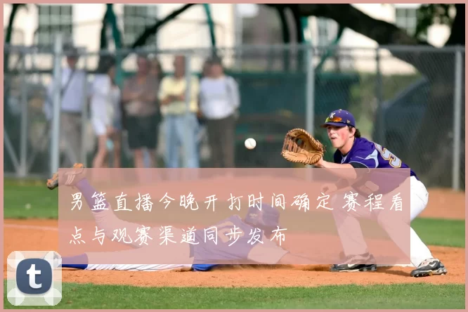 男篮直播今晚开打时间确定 赛程看点与观赛渠道同步发布