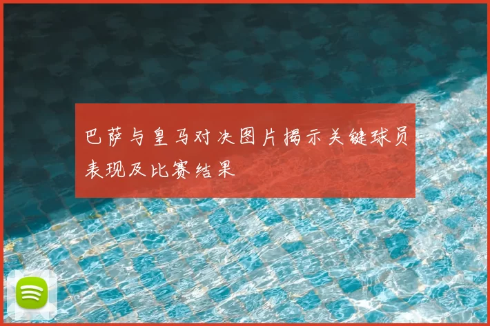 巴萨与皇马对决图片揭示关键球员表现及比赛结果
