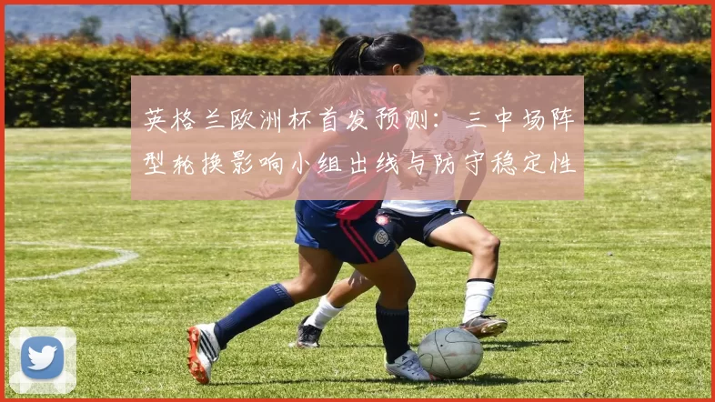 英格兰欧洲杯首发预测：三中场阵型轮换影响小组出线与防守稳定性