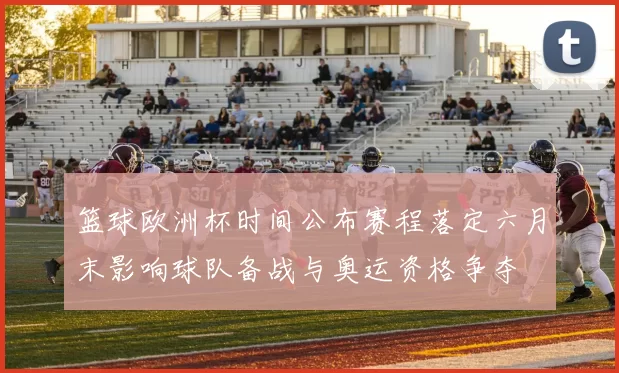 篮球欧洲杯时间公布赛程落定六月末影响球队备战与奥运资格争夺