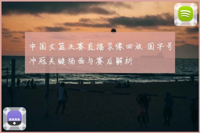 中国女篮决赛直播录像回放 国字号冲冠关键场面与赛后解析