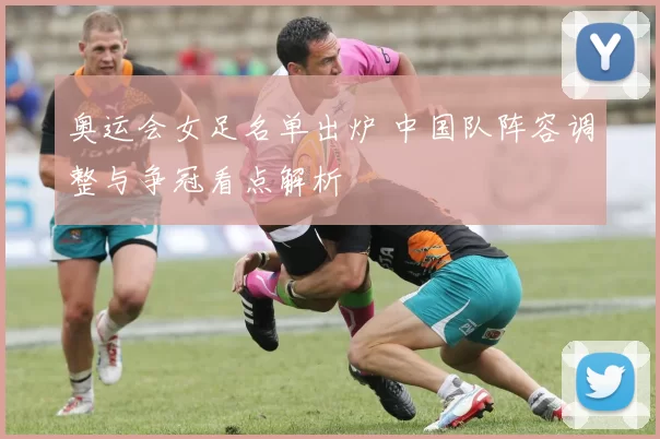 奥运会女足名单出炉 中国队阵容调整与争冠看点解析