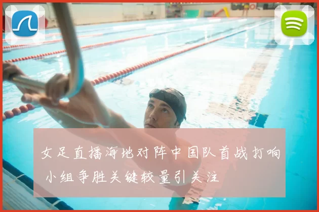 女足直播海地对阵中国队首战打响 小组争胜关键较量引关注