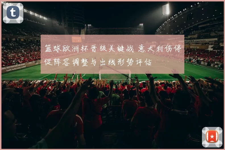 篮球欧洲杯晋级关键战 意大利伤停促阵容调整与出线形势评估