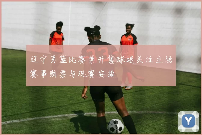 辽宁男篮比赛票开售球迷关注主场赛事购票与观赛安排