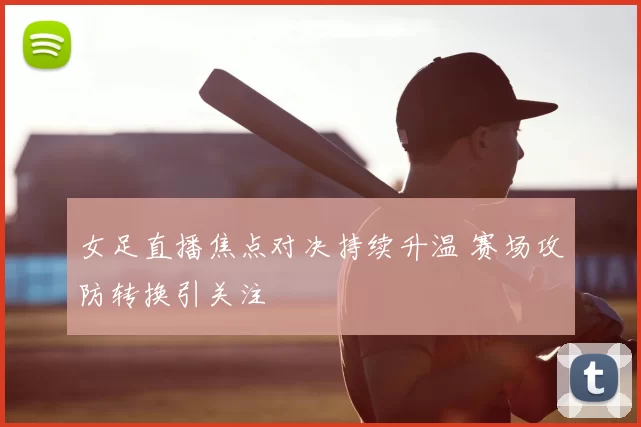女足直播焦点对决持续升温 赛场攻防转换引关注