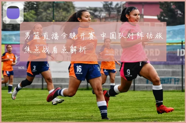 男篮直播今晚开赛 中国队对阵劲旅焦点战看点解析