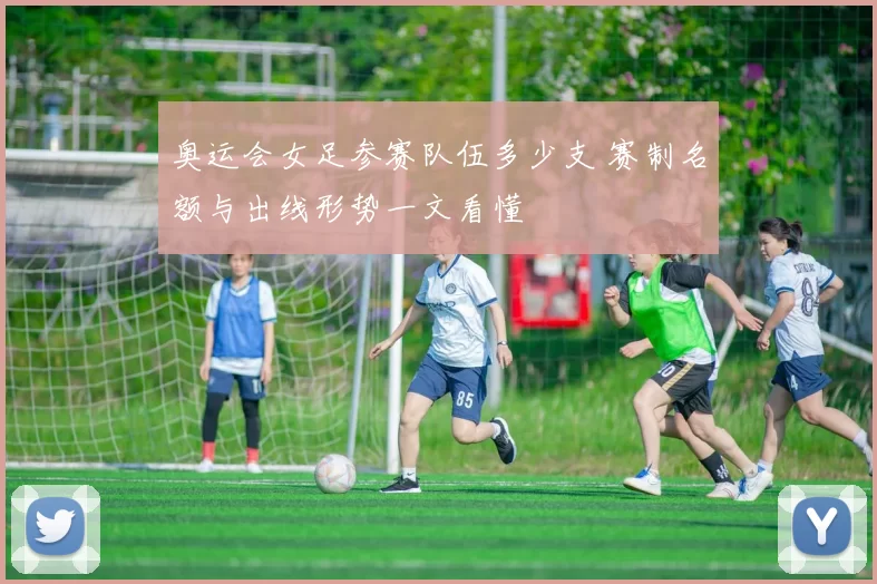 奥运会女足参赛队伍多少支 赛制名额与出线形势一文看懂