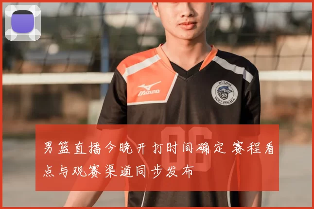 男篮直播今晚开打时间确定 赛程看点与观赛渠道同步发布