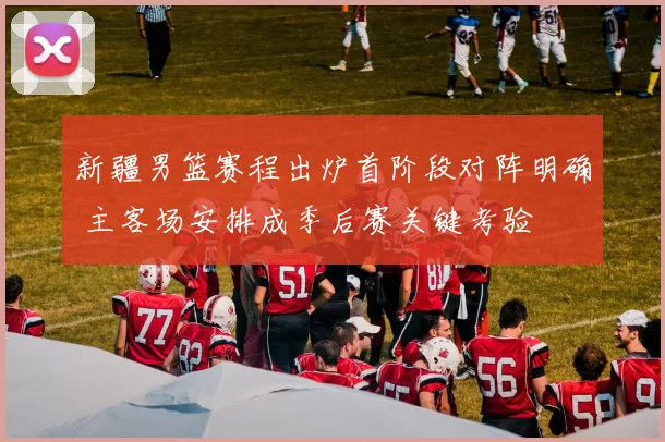 新疆男篮赛程出炉首阶段对阵明确 主客场安排成季后赛关键考验