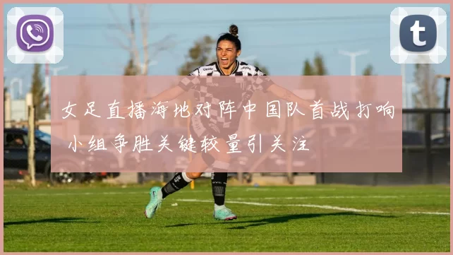 女足直播海地对阵中国队首战打响 小组争胜关键较量引关注