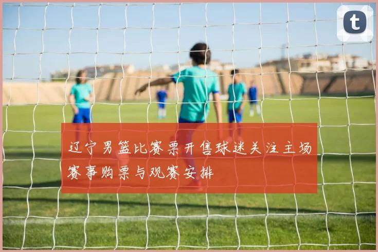 辽宁男篮比赛票开售球迷关注主场赛事购票与观赛安排