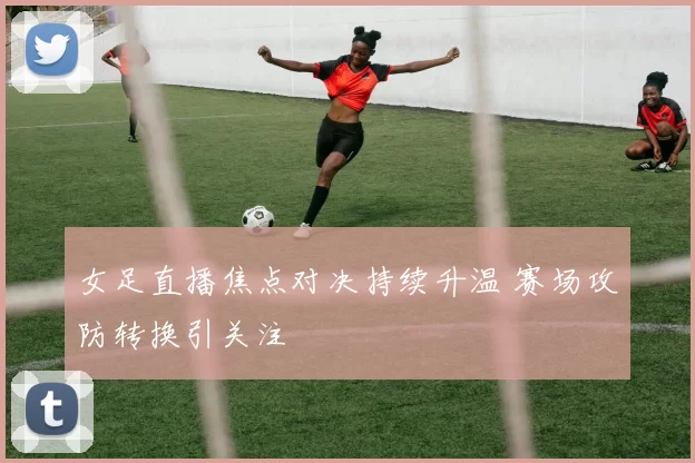 女足直播焦点对决持续升温 赛场攻防转换引关注
