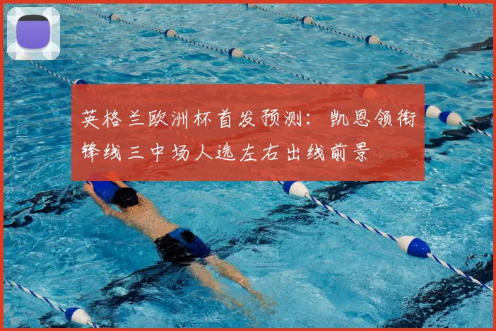 英格兰欧洲杯首发预测：凯恩领衔锋线三中场人选左右出线前景