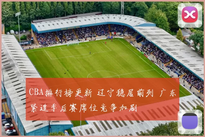 CBA排行榜更新 辽宁稳居前列 广东紧追季后赛席位竞争加剧