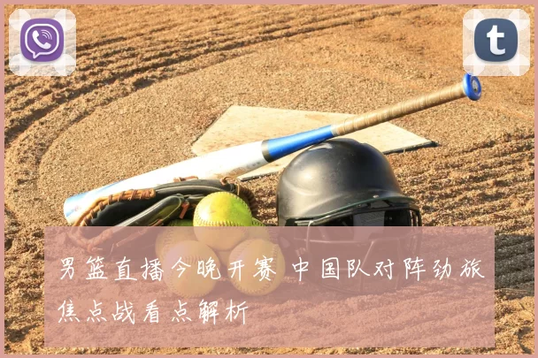 男篮直播今晚开赛 中国队对阵劲旅焦点战看点解析