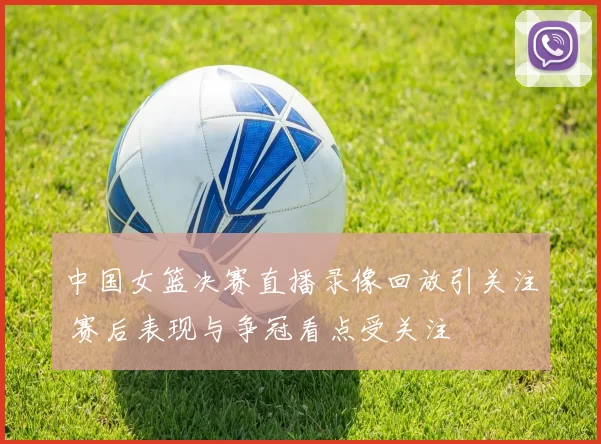 中国女篮决赛直播录像回放引关注 赛后表现与争冠看点受关注
