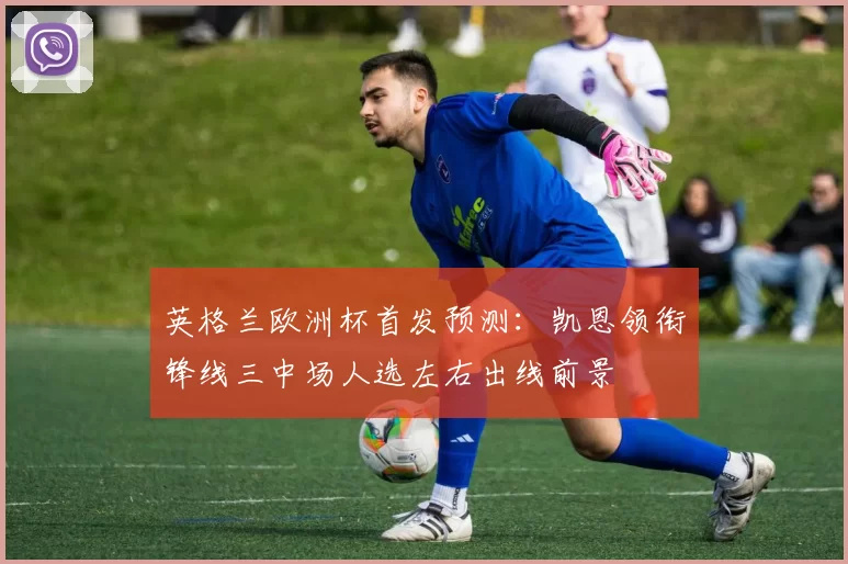 英格兰欧洲杯首发预测：凯恩领衔锋线三中场人选左右出线前景