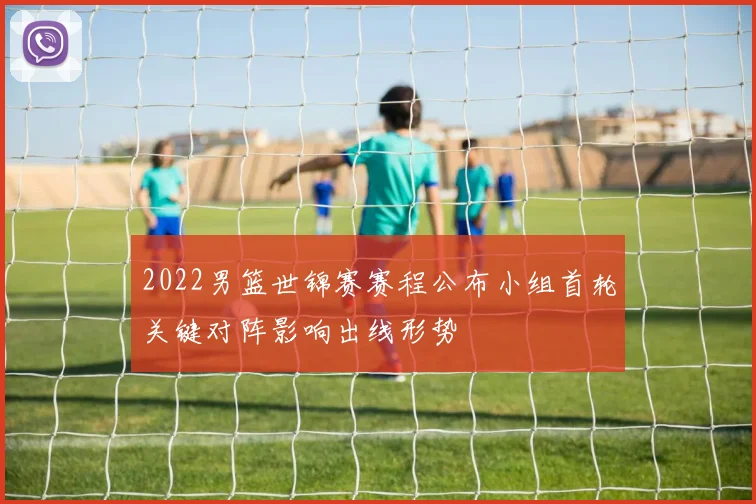 2022男篮世锦赛赛程公布小组首轮关键对阵影响出线形势
