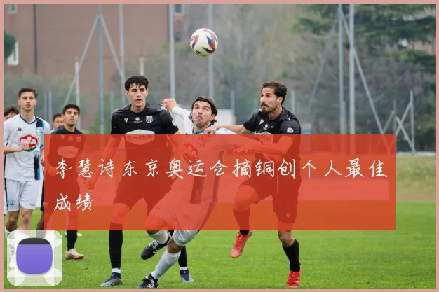 李慧诗东京奥运会摘铜创个人最佳成绩