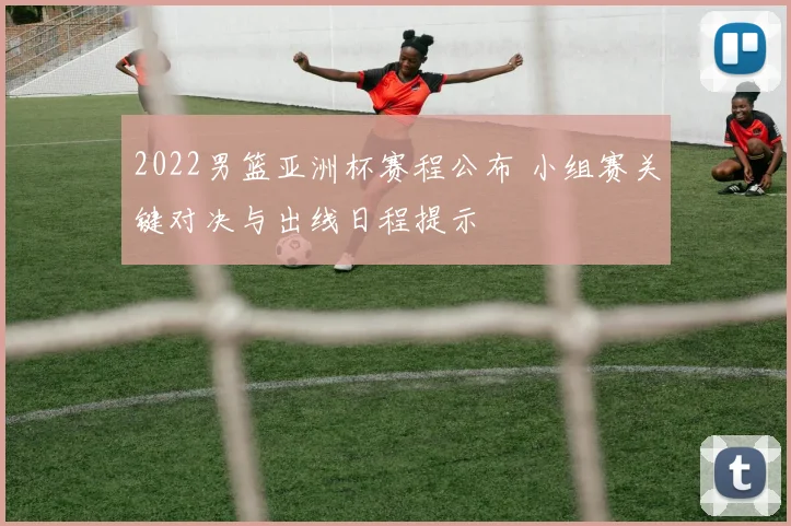2022男篮亚洲杯赛程公布 小组赛关键对决与出线日程提示