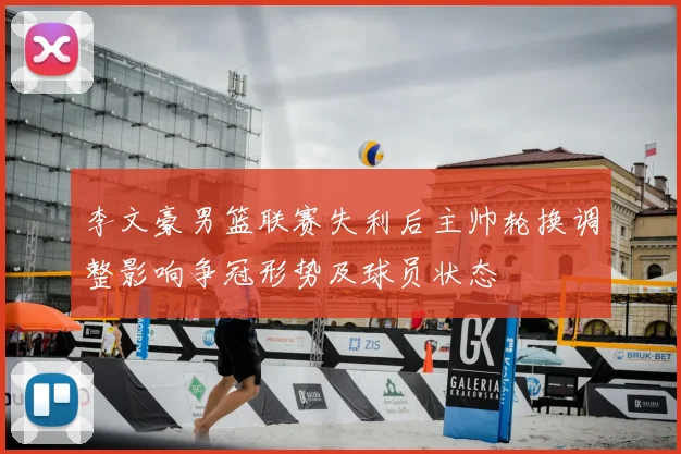李文豪男篮联赛失利后主帅轮换调整影响争冠形势及球员状态
