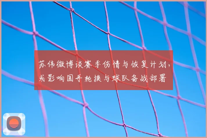 苏伟微博谈赛季伤情与恢复计划，或影响国手轮换与球队备战部署