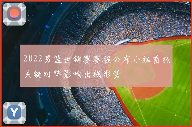 2022男篮世锦赛赛程公布小组首轮关键对阵影响出线形势
